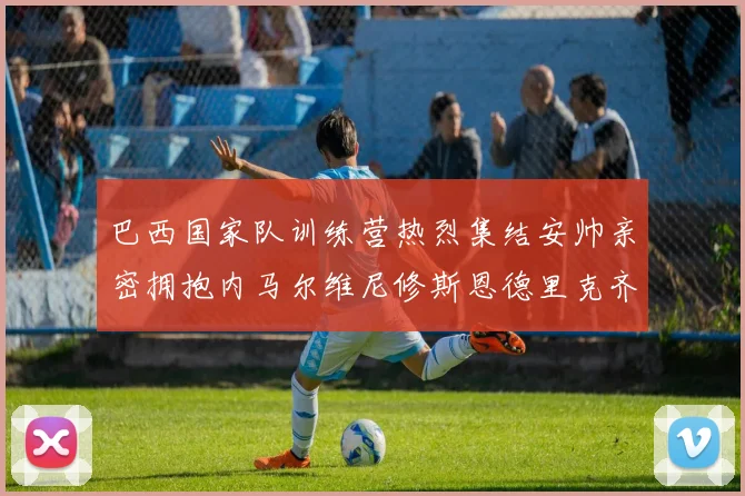 巴西国家队训练营热烈集结安帅亲密拥抱内马尔维尼修斯恩德里克齐亮相