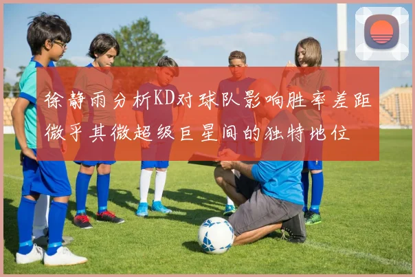 徐静雨分析KD对球队影响胜率差距微乎其微超级巨星间的独特地位