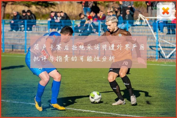 若卢卡赛后拒绝采访将遭外界严厉批评与指责的可能性分析