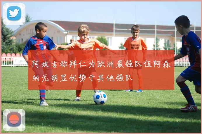 阿坎吉称拜仁为欧洲最强队伍阿森纳无明显优势于其他强队