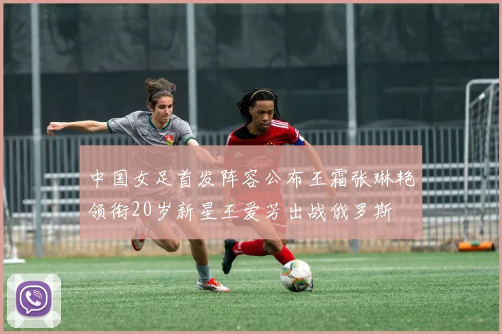 中国女足首发阵容公布王霜张琳艳领衔20岁新星王爱芳出战俄罗斯