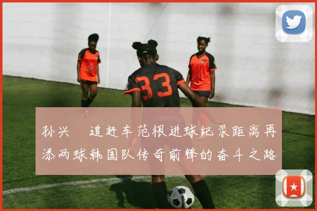 孙兴慜追赶车范根进球纪录距离再添两球韩国队传奇前锋的奋斗之路
