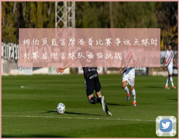 姆伯莫直言摩洛哥比赛争议点球时刻赛后坦言球队面临挑战