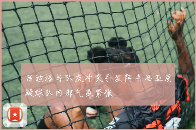 吕迪格与队友冲突引发阿韦洛亚质疑球队内部气氛紧张