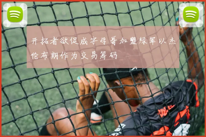 开拓者欲促成字母哥加盟绿军以杰伦布朗作为交易筹码