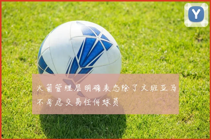 火箭管理层明确表态除了文班亚马不考虑交易任何球员