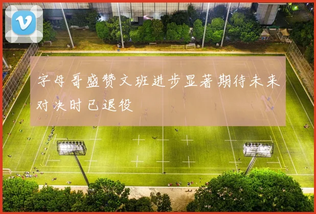 字母哥盛赞文班进步显著期待未来对决时已退役