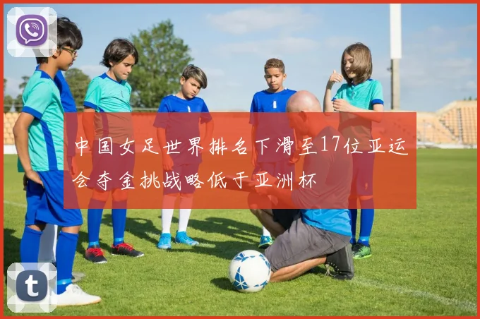 中国女足世界排名下滑至17位亚运会夺金挑战略低于亚洲杯