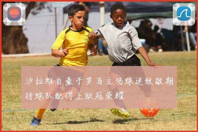 沙拉维自豪于罗马主场球迷致敬期待球队配得上欧冠荣耀