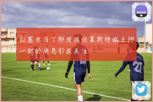 拉塞尔马丁即将接任莱斯特城主帅一职的消息引发关注
