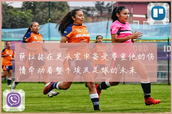 萨拉赫在更衣室中备受尊重他的伤情牵动着整个埃及足球的未来