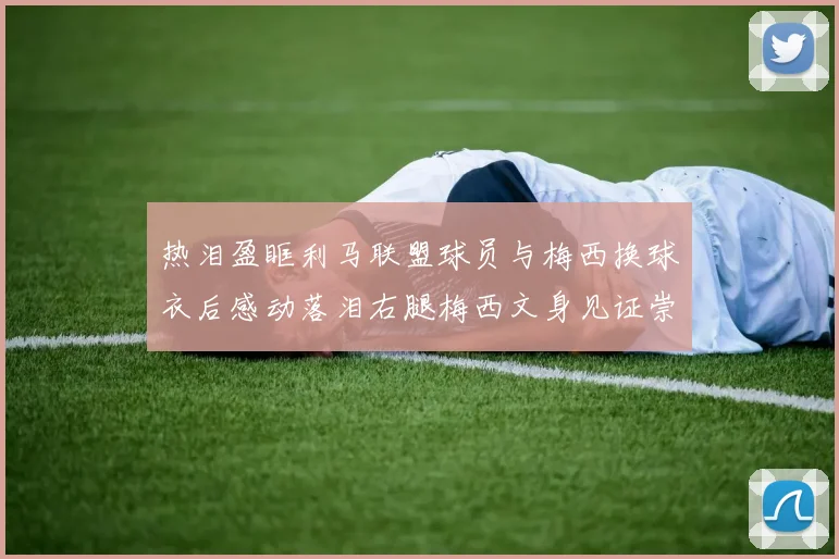 热泪盈眶利马联盟球员与梅西换球衣后感动落泪右腿梅西文身见证崇拜之情
