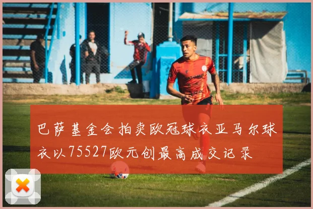 巴萨基金会拍卖欧冠球衣亚马尔球衣以75527欧元创最高成交记录