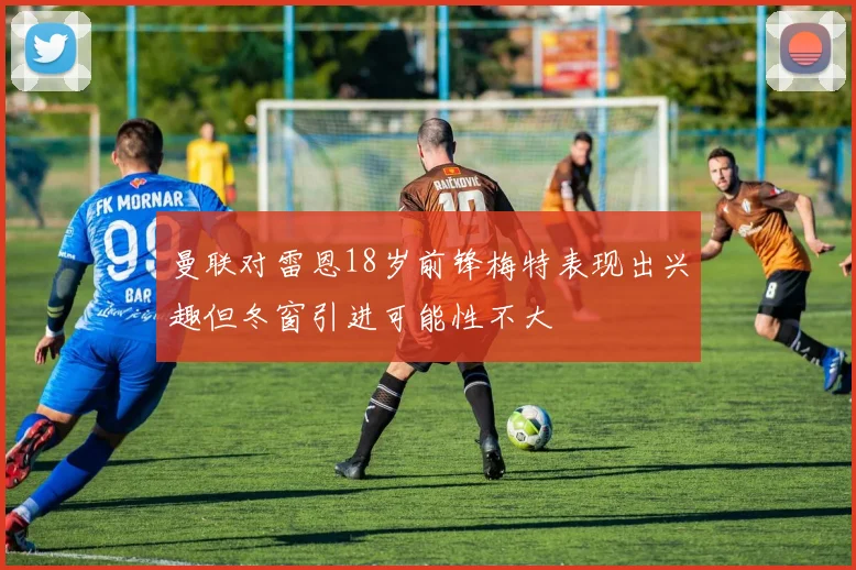曼联对雷恩18岁前锋梅特表现出兴趣但冬窗引进可能性不大