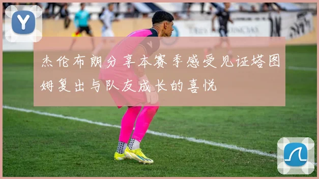 杰伦布朗分享本赛季感受见证塔图姆复出与队友成长的喜悦
