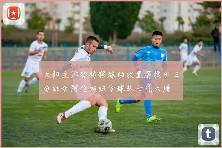 太阳主帅称转移球助攻显著提升三分机会阿伦回归令球队士气大增